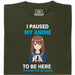I Paused My Anime To Be Here - Main View T-Shirt Dark Green